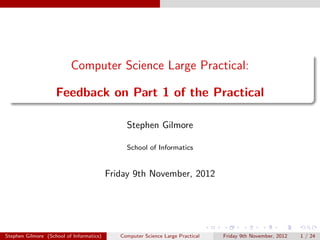 Computer Science Large Practical:

                    Feedback on Part 1 of the Practical

                                               Stephen Gilmore

                                               School of Informatics


                                          Friday 9th November, 2012




Stephen Gilmore (School of Informatics)      Computer Science Large Practical   Friday 9th November, 2012   1 / 24
 