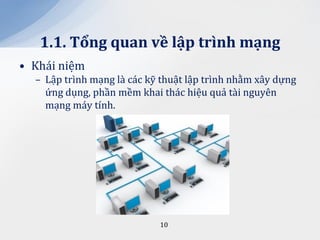 1.1. Tổng quan về lập trình mạng
• Khái niệm
  – Lập trình mạng là các kỹ thuật lập trình nhằm xây dựng
    ứng dụng, phần mềm khai thác hiệu quả tài nguyên
    mạng máy tính.




                            10
 
