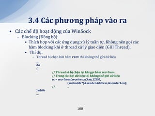 3.4 C|c phương ph|p v{o ra
• Các chế độ hoạt động của WinSock
   – Blocking (Đồng bộ):
      • Thích hợp với các ứng dụng xử lý tuần tự. Không nên gọi các
        hàm blocking khi ở thread xử lý giao diện (GUI Thread).
      • Thí dụ:
           – Thread bị chặn bởi hàm recv thì không thể gửi dữ liệu
             ...
             do
             {
                       // Thread sẽ bị chặn lại khi gọi h{m recvfrom
                       // Trong lúc đợi dữ liệu thì không thể gửi dữ liệu
                       rc = recvfrom(receiver,szXau,128,0,
                                   (sockaddr*)&senderAddress,&senderLen);
                       //          ..
             }while
             ...



                                        100
 
