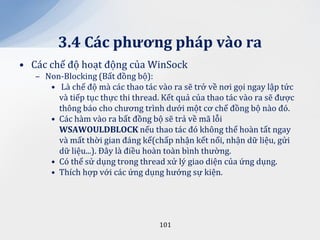 3.4 C|c phương ph|p v{o ra
• Các chế độ hoạt động của WinSock
   – Non-Blocking (Bất đồng bộ):
      • Là chế độ mà các thao tác vào ra sẽ trở về nơi gọi ngay lập tức
        và tiếp tục thực thi thread. Kết quả của thao tác vào ra sẽ được
        thông báo cho chương trình dưới một cơ chế đồng bộ nào đó.
      • Các hàm vào ra bất đồng bộ sẽ trả về mã lỗi
        WSAWOULDBLOCK nếu thao tác đó không thể hoàn tất ngay
        và mất thời gian đáng kể(chấp nhận kết nối, nhận dữ liệu, gửi
        dữ liệu...). Đây là điều hoàn toàn bình thường.
      • Có thể sử dụng trong thread xử lý giao diện của ứng dụng.
      • Thích hợp với các ứng dụng hướng sự kiện.




                                    101
 