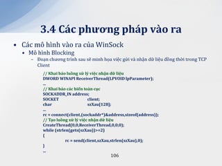 3.4 C|c phương ph|p v{o ra
• Các mô hình vào ra của WinSock
  • Mô hình Blocking
     – Đoạn chương trình sau sẽ minh họa việc gửi và nhận dữ liệu đồng thời trong TCP
       Client
          // Khai b|o luồng xử lý việc nhận dữ liệu
          DWORD WINAPI ReceiverThread(LPVOID lpParameter);
          ...
          // Khai b|o c|c biến to{n cục
          SOCKADDR_IN address;
          SOCKET                 client;
          char                   szXau[128];
          ...
          rc = connect(client,(sockaddr*)&address,sizeof(address));
          // Tạo luồng xử lý việc nhận dữ liệu
          CreateThread(0,0,ReceiverThread,0,0,0);
          while (strlen(gets(szXau))>=2)
          {
                      rc = send(client,szXau,strlen(szXau),0);
          }
          ...
                                           106
 