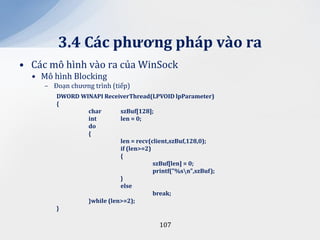 3.4 C|c phương ph|p v{o ra
• Các mô hình vào ra của WinSock
  • Mô hình Blocking
     – Đoạn chương trình (tiếp)
        DWORD WINAPI ReceiverThread(LPVOID lpParameter)
        {
                char       szBuf[128];
                int        len = 0;
                do
                {
                           len = recv(client,szBuf,128,0);
                           if (len>=2)
                           {
                                       szBuf[len] = 0;
                                       printf("%sn",szBuf);
                           }
                           else
                                       break;
                }while (len>=2);
        }

                                         107
 