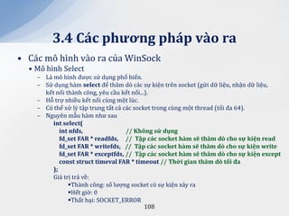 3.4 C|c phương ph|p v{o ra
• Các mô hình vào ra của WinSock
  • Mô hình Select
    – Là mô hình được sử dụng phổ biến.
    – Sử dụng hàm select để thăm dò các sự kiện trên socket (gửi dữ liệu, nhận dữ liệu,
      kết nối thành công, yêu cầu kết nối...).
    – Hỗ trợ nhiều kết nối cùng một lúc.
    – Có thể xử lý tập trung tất cả các socket trong cùng một thread (tối đa 64).
    – Nguyên mẫu hàm như sau
         int select(
            int nfds,                // Không sử dụng
            fd_set FAR * readfds, // Tập c|c socket h{m sẽ thăm dò cho sự kiện read
            fd_set FAR * writefds, // Tập c|c socket h{m sẽ thăm dò cho sự kiện write
            fd_set FAR * exceptfds, // Tập c|c socket h{m sẽ thăm dò cho sự kiện except
            const struct timeval FAR * timeout // Thời gian thăm dò tối đa
         );
         Giá trị trả về:
               Thành công: số lượng socket có sự kiện xảy ra
               Hết giờ: 0
               Thất bại: SOCKET_ERROR
                                            108
 