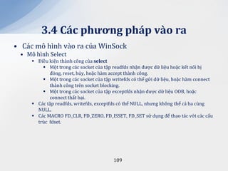 3.4 C|c phương ph|p v{o ra
• Các mô hình vào ra của WinSock
 • Mô hình Select
      Điều kiện thành công của select
          Một trong các socket của tập readfds nhận được dữ liệu hoặc kết nối bị
            đóng, reset, hủy, hoặc hàm accept thành công.
          Một trong các socket của tập writefds có thể gửi dữ liệu, hoặc hàm connect
            thành công trên socket blocking.
          Một trong các socket của tập exceptfds nhận được dữ liệu OOB, hoặc
            connect thất bại.
      Các tập readfds, writefds, exceptfds có thể NULL, nhưng không thể cả ba cùng
       NULL.
      Các MACRO FD_CLR, FD_ZERO, FD_ISSET, FD_SET sử dụng để thao tác với các cấu
       trúc fdset.




                                         109
 