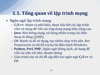 1.1. Tổng quan về lập trình mạng
• Ngôn ngữ lập trình mạng
  – C/C++: Mạnh và phổ biến, được hầu hết các lập trình
    viên sử dụng để viết các ứng dụng mạng hiệu năng cao.
  – Java: Khá thông dụng, sử dụng nhiều trong các điện
    thoại di động (J2ME).
  – C#: Mạnh và dễ sử dụng, tuy nhiên chạy trên nền .Net
    Framework và chỉ hỗ trợ họ hệ điều hành Windows.
  – Python, Perl, PHP...Ngôn ngữ thông dịch, sử dụng để
    viết các tiện ích nhỏ, nhanh chóng
  – Giáo trình này sẽ chỉ đề cập đến hai ngôn ngữ C/C++ và
    C#.

                            11
 
