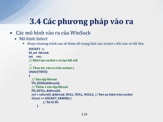 3.4 C|c phương ph|p v{o ra
• Các mô hình vào ra của WinSock
 • Mô hình Select
      Đoạn chương trình sau sẽ thăm dò trạng thái của socket s khi nào có dữ liệu
        SOCKET s;
        fd_set fdread;
        int ret;
        // Khởi tạo socket s v{ tạo kết nối
         ...
        // Thao tác vào ra trên socket s
        while(TRUE)
        {
            // Xóa tập fdread
            FD_ZERO(&fdread);
            // Thêm s v{o tập fdread
            FD_SET(s, &fdread);
            ret = select(0, &fdread, NULL, NULL, NULL); // Đợi sự kiện trên socket
            if (ret == SOCKET_ERROR) {
                     // Xử lý lỗi
                 }

                                             110
 