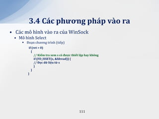 3.4 C|c phương ph|p v{o ra
• Các mô hình vào ra của WinSock
 • Mô hình Select
      Đoạn chương trình (tiếp)
         if (ret > 0)
           {
              // Kiểm tra xem s có được thiết lập hay không
              if (FD_ISSET(s, &fdread)) {
              // Đọc dữ liệu từ s
              }
           }
        }




                                             111
 