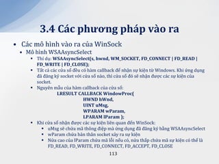 3.4 C|c phương ph|p v{o ra
• Các mô hình vào ra của WinSock
 • Mô hình WSAAsyncSelect
      Thí dụ: WSAAsyncSelect(s, hwnd, WM_SOCKET, FD_CONNECT | FD_READ |
       FD_WRITE | FD_CLOSE);
      Tất cả các cửa sổ đều có hàm callback để nhận sự kiện từ Windows. Khi ứng dụng
       đã đăng ký socket với cửa sổ nào, thì cửa sổ đó sẽ nhận được các sự kiện của
       socket.
      Nguyên mẫu của hàm callback của cửa số:
                 LRESULT CALLBACK WindowProc(
                              HWND hWnd,
                              UINT uMsg,
                              WPARAM wParam,
                              LPARAM lParam );
      Khi cửa sổ nhận được các sự kiện liên quan đến WinSock:
          uMsg sẽ chứa mã thông điệp mà ứng dụng đã đăng ký bằng WSAAsyncSelect
          wParam chứa bản thân socket xảy ra sự kiện
          Nửa cao của lParam chứa mã lỗi nếu có, nửa thấp chứa mã sự kiện có thể là
            FD_READ, FD_WRITE, FD_CONNECT, FD_ACCEPT, FD_CLOSE
                                         113
 