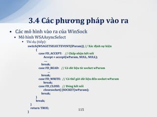 3.4 C|c phương ph|p v{o ra
• Các mô hình vào ra của WinSock
 • Mô hình WSAAsyncSelect
      Thí dụ (tiếp):
        switch(WSAGETSELECTEVENT(lParam)) // X|c định sự kiện
              {
                case FD_ACCEPT: // Chấp nhận kết nối
                   Accept = accept(wParam, NULL, NULL);
                    ….
                  break;
                case FD_READ: // Có dữ liệu từ socket wParam
                       …
                  break;
                case FD_WRITE: // Có thể gửi dữ liệu đến socket wParam
                   break;
                case FD_CLOSE: // Đóng kết nối
                   closesocket( (SOCKET)wParam);
                  break;
              }
              break;
          }
          return TRUE;
                                           115
        }
 