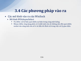 3.4 C|c phương ph|p v{o ra
• Các mô hình vào ra của WinSock
 • Mô hình WSAAsyncSelect
      Ưu điểm: xử lý hiệu quả nhiều sự kiện trong cùng một luồng.
      Nhược điểm: ứng dụng phải có ít nhất một cửa sổ, không nên dồn quá nhiều
       socket vào cùng một cửa sổ vì sẽ dẫn tới đình trệ trong việc xử lý giao diện.




                                           116
 