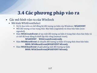 3.4 C|c phương ph|p v{o ra
• Các mô hình vào ra của WinSock
 • Mô hình WSAEventSelect
      Xử lý dựa trên cơ chế đồng bộ đối tượng sự kiện của Windows: WSAEVENT
      Mỗi đối tượng có hai trạng thái: Báo hiệu (signaled) và chưa báo hiệu (non-
       signaled).
      Hàm WSACreateEvent sẽ tạo một đối tượng sự kiện ở trạng thái chưa báo hiệu và
       có chế độ hoạt động là thiết lập thủ công (manual reset).
                 WSAEVENT WSACreateEvent(void);
      Hàm WSAResetEvent sẽ chuyển đối tượng sự kiện về trạng thái chưa báo hiệu
                 BOOL WSAResetEvent(WSAEVENT hEvent);
      Hàm WSACloseEvent sẽ giải phóng một đối tượng sự kiện
                 BOOL WSACloseEvent(WSAEVENT hEvent);




                                        117
 