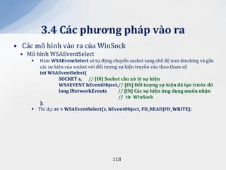 3.4 C|c phương ph|p v{o ra
• Các mô hình vào ra của WinSock
 • Mô hình WSAEventSelect
       Hàm WSAEventSelect sẽ tự động chuyển socket sang chế độ non-blocking và gắn
        các sự kiện của socket với đối tượng sự kiện truyền vào theo tham số
        int WSAEventSelect(
                 SOCKET s, // [IN] Socket cần xử lý sự kiện
                 WSAEVENT hEventObject,// [IN] Đối tượng sự kiện đ~ tạo trước đó
                 long lNetworkEvents         // [IN] C|c sự kiện ứng dụng muốn nhận
                                             // từ WinSock
        );
      Thí dụ: rc = WSAEventSelect(s, hEventObject, FD_READ|FD_WRITE);




                                       118
 