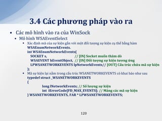 3.4 C|c phương ph|p v{o ra
• Các mô hình vào ra của WinSock
 • Mô hình WSAEventSelect
      Xác định mã của sự kiện gắn với một đối tượng sự kiện cụ thể bằng hàm
       WSAEnumNetworkEvents.
       int WSAEnumNetworkEvents(
          SOCKET s,                   // [IN] Socket muốn thăm dò
          WSAEVENT hEventObject, // [IN] Đối tượng sự kiện tương ứng
          LPWSANETWORKEVENTS lpNetworkEvents// [OUT] Cấu trúc chứa m~ sự kiện
       );
      Mã sự kiện lại nằm trong cấu trúc WSANETWORKEVENTS có khai báo như sau
       typedef struct _WSANETWORKEVENTS
       {
                long lNetworkEvents; // Số lượng sự kiện
                int iErrorCode[FD_MAX_EVENTS]; // Mảng c|c m~ sự kiện
       } WSANETWORKEVENTS, FAR * LPWSANETWORKEVENTS;




                                   120
 