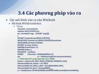 3.4 C|c phương ph|p v{o ra
• Các mô hình vào ra của WinSock
 • Mô hình WSAEventSelect
      Thí dụ
        #include <winsock2.h>
        #define MAX_EVENTS 64
        int _tmain(int argc, _TCHAR* argv[])
        {
        SOCKET SocketArray [MAX_EVENTS];
        WSAEVENT EventArray [MAX_EVENTS],NewEvent;
        SOCKADDR_IN InternetAddr;
        SOCKET Accept, Listen;
        DWORD EventTotal = 0;
        DWORD Index, i;
        WSADATA wsaData;
        WORD        wVersion = MAKEWORD(2,2);
        int                     rc = WSAStartup(wVersion,&wsaData);
        // Thiết lập TCP socket đợi kết nối ở 8888
        Listen = socket (AF_INET, SOCK_STREAM, IPPROTO_TCP);
        InternetAddr.sin_family = AF_INET;
        InternetAddr.sin_addr.s_addr = htonl(INADDR_ANY);
        InternetAddr.sin_port = htons(8888);
                                             121
        rc = bind(Listen, (PSOCKADDR) &InternetAddr,sizeof(InternetAddr));
 