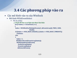 3.4 C|c phương ph|p v{o ra
• Các mô hình vào ra của WinSock
 • Mô hình WSAEventSelect
      Thí dụ (tiếp)
        // Duyệt để tìm ra sự kiện n{o được b|o hiệu
          for(i=Index; i < EventTotal ;i++)
          {
           Index = WSAWaitForMultipleEvents(1, &EventArray[i], TRUE, 1000,
                                FALSE);
           if ((Index == WSA_WAIT_FAILED) || (Index == WSA_WAIT_TIMEOUT))
              continue;
           else
           {
              Index = i;
             WSAResetEvent(EventArray[Index]);
              WSAEnumNetworkEvents(
                SocketArray[Index],
                EventArray[Index],
                &NetworkEvents);



                                         123
 