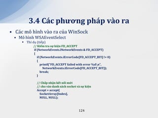 3.4 C|c phương ph|p v{o ra
• Các mô hình vào ra của WinSock
 • Mô hình WSAEventSelect
      Thí dụ (tiếp)
            // Kiểm tra sự kiện FD_ACCEPT
            if (NetworkEvents.lNetworkEvents & FD_ACCEPT)
            {
               if (NetworkEvents.iErrorCode[FD_ACCEPT_BIT] != 0)
               {
                  printf("FD_ACCEPT failed with error %dn",
                    NetworkEvents.iErrorCode[FD_ACCEPT_BIT]);
                  break;
               }

              // Chấp nhận kết nối mới
              // cho v{o danh s|ch socket v{ sự kiện
              Accept = accept(
                SocketArray[Index],
                NULL, NULL);



                                           124
 