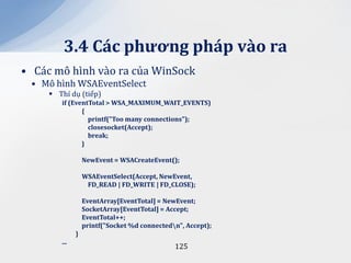 3.4 C|c phương ph|p v{o ra
• Các mô hình vào ra của WinSock
 • Mô hình WSAEventSelect
      Thí dụ (tiếp)
        if (EventTotal > WSA_MAXIMUM_WAIT_EVENTS)
               {
                 printf("Too many connections");
                 closesocket(Accept);
                 break;
               }

                  NewEvent = WSACreateEvent();

                  WSAEventSelect(Accept, NewEvent,
                   FD_READ | FD_WRITE | FD_CLOSE);

                  EventArray[EventTotal] = NewEvent;
                  SocketArray[EventTotal] = Accept;
                  EventTotal++;
                  printf("Socket %d connectedn", Accept);
              }
        ...
                                              125
 