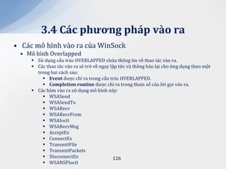3.4 C|c phương ph|p v{o ra
• Các mô hình vào ra của WinSock
 • Mô hình Overlapped
      Sử dụng cấu trúc OVERLAPPED chứa thông tin về thao tác vào ra.
      Các thao tác vào ra sẽ trở về ngay lập tức và thông báo lại cho ứng dụng theo một
       trong hai cách sau:
          Event được chỉ ra trong cấu trúc OVERLAPPED.
          Completion routine được chỉ ra trong tham số của lời gọi vào ra.
      Các hàm vào ra sử dụng mô hình này:
          WSASend
          WSASendTo
          WSARecv
          WSARecvFrom
          WSAIoctl
          WSARecvMsg
          AcceptEx
          ConnectEx
          TransmitFile
          TransmitPackets
          DisconnectEx                    126
          WSANSPIoctl
 
