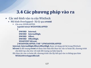 3.4 C|c phương ph|p v{o ra
• Các mô hình vào ra của WinSock
 • Mô hình Overlapped– Xử lý qua event
      Cấu trúc OVERLAPPED
          typedef struct WSAOVERLAPPED
          {
            DWORD Internal;
            DWORD InternalHigh;
            DWORD Offset;
            DWORD OffsetHigh;
            WSAEVENT hEvent;
          } WSAOVERLAPPED, FAR * LPWSAOVERLAPPED
     Internal, InternalHigh,Offset,OffsetHigh được sử dụng nội bộ trong WinSock
     hEvent là đối tượng event sẽ được báo hiệu khi thao tác vào ra hoàn tất, chương trình
        cần khởi tạo cấu trúc với một đối tượng sự kiện hợp lệ.
     Khi thao tác vào ra hoàn tất, chương trình cần lấy kết quả vào ra thông qua hàm
        WSAGetOverlappedResult


                                          127
 