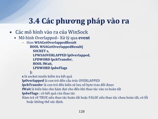 3.4 C|c phương ph|p v{o ra
• Các mô hình vào ra của WinSock
 • Mô hình Overlapped– Xử lý qua event
     ‒ Hàm WSAGetOverlappedResult
           BOOL WSAGetOverlappedResult(
              SOCKET s,
              LPWSAOVERLAPPED lpOverlapped,
              LPDWORD lpcbTransfer,
              BOOL fWait,
              LPDWORD lpdwFlags
           );
     s là socket muốn kiểm tra kết quả
     lpOverlapped là con trỏ đến cấu trúc OVERLAPPED
     lpcbTransfer là con trỏ đến biến sẽ lưu số byte trao đổi được
     fWait là biến báo cho hàm đợi cho đến khi thao tác vào ra hoàn tất
     lpdwFlags : cờ kết quả của thao tác
     Hàm trả về TRUE nếu thao tác hoàn tất hoặc FALSE nếu thao tác chưa hoàn tất, có lỗi
         hoặc không thể xác định.

                                          128
 