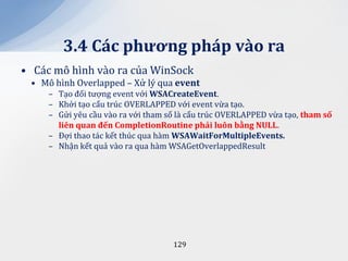 3.4 C|c phương ph|p v{o ra
• Các mô hình vào ra của WinSock
 • Mô hình Overlapped – Xử lý qua event
     – Tạo đối tượng event với WSACreateEvent.
     – Khởi tạo cấu trúc OVERLAPPED với event vừa tạo.
     – Gửi yêu cầu vào ra với tham số là cấu trúc OVERLAPPED vừa tạo, tham số
       liên quan đến CompletionRoutine phải luôn bằng NULL.
     – Đợi thao tác kết thúc qua hàm WSAWaitForMultipleEvents.
     – Nhận kết quả vào ra qua hàm WSAGetOverlappedResult




                                    129
 