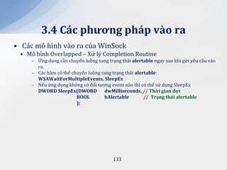 3.4 C|c phương ph|p v{o ra
• Các mô hình vào ra của WinSock
 • Mô hình Overlapped – Xử lý Completion Routine
     – Ứng dụng cần chuyển luồng sang trạng thái alertable ngay sau khi gửi yêu cầu vào
       ra.
     – Các hàm có thể chuyển luồng sang trạng thái alertable:
       WSAWaitForMultipleEvents, SleepEx
     – Nếu ứng dụng không có đối tượng event nào thì có thể sử dụng SleepEx
       DWORD SleepEx(DWORD dwMilliseconds, // Thời gian đợi
                        BOOL        bAlertable         // Trạng th|i alertable
                        );




                                         133
 