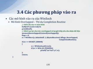3.4 C|c phương ph|p v{o ra
• Các mô hình vào ra của WinSock
 • Mô hình Overlapped – Thí dụ Completion Routine
            // Hiển thị x}u ra m{n hình
            buff[cbTransferred]=0;
            printf(buff);
            // Khởi tạo lại cấu trúc overlapped v{ lại gửi tiếp yêu cầu nhận dữ liệu
            memset(&overlapped,0,sizeof(overlapped));
            flags = 0;
            rc = WSARecv(s, &databuff, 1, &bytesReceived, &flags, &overlapped,
                                                           CompletionRoutine);
            if (rc == SOCKET_ERROR)
            {
                        rc = WSAGetLastError();
                        if (rc != WSA_IO_PENDING)
                                    printf("Loi %d !n",rc);
            };
            return;
    }



                                          135
 