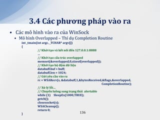 3.4 C|c phương ph|p v{o ra
• Các mô hình vào ra của WinSock
 • Mô hình Overlapped – Thí dụ Completion Routine
    int _tmain(int argc, _TCHAR* argv[])
    {
               // Khởi tạo v{ kết nối đến 127.0.0.1:8888
               …
               // Khởi tạo cấu trúc overlapped
               memset(&overlapped,0,sizeof(overlapped));
               // Khởi tạo bộ đệm dữ liệu
               databuff.buf = buff;
               databuff.len = 1024;
               // Gửi yêu cầu v{o ra
               rc = WSARecv(s, &databuff,1,&bytesReceived,&flags,&overlapped,
                                                         CompletionRoutine);
               // Xử lý lỗi…
               // Chuyển luồng sang trạng th|i alertable
               while (1) SleepEx(1000,TRUE);
               getch();
               closesocket(s);
               WSACleanup();
               return 0;
    }                                        136
 