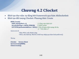 Chương 4.2 CSocket
• Khởi tạo thư viện: tự động bởi framework qua hàm AfxSocketInit
• Khởi tạo đối tượng CSocket: Phương thức Create
     BOOL Create(
      UINT nSocketPort = 0,                      // Cổng, mặc định là 0
      int nSocketType = SOCK_STREAM,            // Kiểu socket
      LPCTSTR lpszSocketAddress = NULL) // Địa chỉ giao diện mạng, thí dụ
                                                 // “192.168.1.1”
     Giá trị trả về:
                   - Khác NULL nếu thành công
                   - NULL nếu thất bại. Mã lỗi có thể truy nhập qua hàm GetLastError()

     Thí dụ:

     CSocket    Server, Client
     Server.Create(8888);
     Client.Create();




                                                 140
 