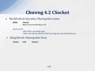 Chương 4.2 CSocket
• Đợi kết nối từ máy khác: Phương thức Listen
     BOOL        Listen(
                 int nConnectionBacklog = 5 )

     Giá trị trả về:
                   - Khác NULL nếu thành công
                   - NULL nếu thất bại. Mã lỗi có thể truy nhập qua hàm GetLastError()

• Đóng kết nối: Phương thức Close
     virtual     void        Close( )




                                                 142
 