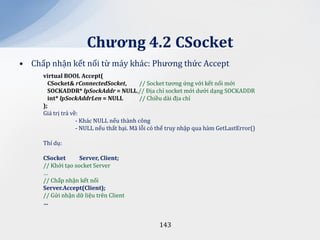 Chương 4.2 CSocket
• Chấp nhận kết nối từ máy khác: Phương thức Accept
     virtual BOOL Accept(
       CSocket& rConnectedSocket,          // Socket tương ứng với kết nối mới
       SOCKADDR* lpSockAddr = NULL,// Địa chỉ socket mới dưới dạng SOCKADDR
       int* lpSockAddrLen = NULL           // Chiều dài địa chỉ
     );
     Giá trị trả về:
                   - Khác NULL nếu thành công
                   - NULL nếu thất bại. Mã lỗi có thể truy nhập qua hàm GetLastError()

     Thí dụ:

     CSocket       Server, Client;
     // Khởi tạo socket Server
     …
     // Chấp nhận kết nối
     Server.Accept(Client);
     // Gửi nhận dữ liệu trên Client
     …


                                                 143
 