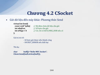 Chương 4.2 CSocket
• Gửi dữ liệu đến máy khác: Phương thức Send
     virtual int Send(
       const void* lpBuf,    // Bộ đệm chứa dữ liệu cần gửi
       int nBufLen,          // Số byte cần gửi
       int nFlags = 0        // Cờ, chỉ có thể là MSG_OOB nếu có
     );

     Giá trị trả về:
                   - Số byte gửi được nếu thành công
                   - SOCKET_ERROR nếu thất bại

     Thí dụ:

     char       buff[]=“Hello MFC Socket”;
     Client.Send(buff,strlen(buff));




                                                 144
 