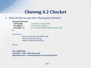 Chương 4.2 CSocket
• Nhận dữ liệu từ máy khác: Phương thức Receive
     virtual int Receive(
       void* lpBuf,          // Bộ đệm sẽ nhận dữ liệu
       int nBufLen,          // Kích thước bộ đệm
       int nFlags = 0        // Cờ, có thể là MSG_PEEK hoặc MSG_OOB
     );

     Giá trị trả về:
                   - Số byte nhận được nếu thành công
                   - NULL nếu kết nối bị đóng
                   - SOCKET_ERROR nếu thất bại

     Thí dụ:

     …
     char buff[1024];
     int buflen = 1024, nBytesReceived;
     nBytesReceived = connectedSocket. Receive(buff,1024);
     …


                                                145
 