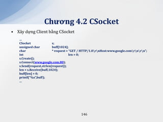 Chương 4.2 CSocket
• Xây dựng Client bằng CSocket
   …
   CSocket                s;
   unsigned char          buff[1024];
   char                   * request = “GET / HTTP/1.0rnHost:www.google.comrnrn”;
   int                                len = 0;
   s.Create();
   s.Connect(www.google.com,80);
   s.Send(request,strlen(request));
   len = s.Receive(buff,1024);
   buff[len] = 0;
   printf(“%s”,buff);
   …




                                           146
 