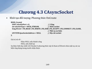 Chương 4.3 CAsyncSocket
• Khởi tạo đối tượng: Phương thức OnCreate
   BOOL Create(
     UINT nSocketPort = 0,                    // Cổng
     int nSocketType = SOCK_STREAM,          // Kiểu socket
     long lEvent = FD_READ | FD_WRITE | FD_OOB | FD_ACCEPT | FD_CONNECT | FD_CLOSE,
                                             // Mặt nạ sự kiện
     LPCTSTR lpszSocketAddress = NULL        // Địa chỉ socket
   );

   Giá trị trả về :
                 - Khác NULL nếu thành công
                 - NULL nếu thất bại
   Sự khác biệt duy nhất với CSocket ở phương thức này là tham số lEvent chứa mặt nạ các sự
   kiện ứng dụng mong muốn nhận được




                                               149
 