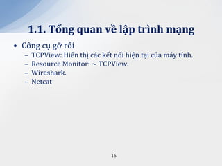 1.1. Tổng quan về lập trình mạng
• Công cụ gỡ rối
  –   TCPView: Hiển thị các kết nối hiện tại của máy tính.
  –   Resource Monitor: ~ TCPView.
  –   Wireshark.
  –   Netcat




                               15
 