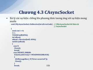 Chương 4.3 CAsyncSocket
• Xử lý các sự kiện: chồng lên phương thức tương ứng với sự kiện mong
  muốn
   void CMyAsyncSocket::OnReceive(int nErrorCode) // CMyAsyncSocket kế thừa từ
                                                  // AsyncSocket
   {
     static int i = 0;
     i++;
     TCHAR buff[4096];
     int nRead;
     nRead = Receive(buff, 4096);
     switch (nRead)
     {
       case 0:
        Close();
        break;
       case SOCKET_ERROR:
        if (GetLastError() != WSAEWOULDBLOCK)
        {
          AfxMessageBox (_T("Error occurred"));
          Close();
        }
        break;                               150
 