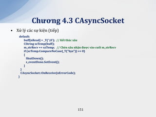 Chương 4.3 CAsyncSocket
• Xử lý các sự kiện (tiếp)
     default:
        buff[nRead] = _T('0'); // Kết thúc x}u
        CString szTemp(buff);
        m_strRecv += szTemp; // Chèn x}u nhận được v{o cuối m_strRecv
        if (szTemp.CompareNoCase(_T("bye")) == 0)
        {
          ShutDown();
          s_eventDone.SetEvent();
        }
      }
      CAsyncSocket::OnReceive(nErrorCode);
    }




                                           151
 