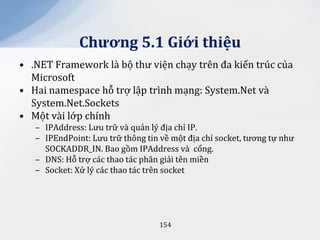 Chương 5.1 Giới thiệu
• .NET Framework là bộ thư viện chạy trên đa kiến trúc của
  Microsoft
• Hai namespace hỗ trợ lập trình mạng: System.Net và
  System.Net.Sockets
• Một vài lớp chính
   – IPAddress: Lưu trữ và quản lý địa chỉ IP.
   – IPEndPoint: Lưu trữ thông tin về một địa chỉ socket, tương tự như
     SOCKADDR_IN. Bao gồm IPAddress và cổng.
   – DNS: Hỗ trợ các thao tác phân giải tên miền
   – Socket: Xử lý các thao tác trên socket




                                   154
 