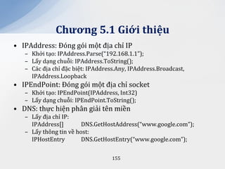 Chương 5.1 Giới thiệu
• IPAddress: Đóng gói một địa chỉ IP
   – Khởi tạo: IPAddress.Parse(“192.168.1.1”);
   – Lấy dạng chuỗi: IPAddress.ToString();
   – Các địa chỉ đặc biệt: IPAddress.Any, IPAddress.Broadcast,
     IPAddress.Loopback
• IPEndPoint: Đóng gói một địa chỉ socket
   – Khởi tạo: IPEndPoint(IPAddress, Int32)
   – Lấy dạng chuỗi: IPEndPoint.ToString();
• DNS: thực hiện phân giải tên miền
   – Lấy địa chỉ IP:
     IPAddress[]        DNS.GetHostAddress(“www.google.com”);
   – Lấy thông tin về host:
     IPHostEntry        DNS.GetHostEntry(“www.google.com”);

                                   155
 