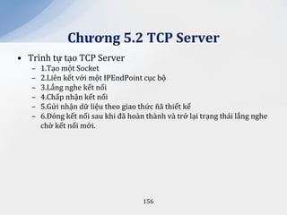 Chương 5.2 TCP Server
• Trình tự tạo TCP Server
   –   1.Tạo một Socket
   –   2.Liên kết với một IPEndPoint cục bộ
   –   3.Lắng nghe kết nối
   –   4.Chấp nhận kết nối
   –   5.Gửi nhận dữ liệu theo giao thức ñã thiết kế
   –   6.Đóng kết nối sau khi đã hoàn thành và trở lại trạng thái lắng nghe
       chờ kết nối mới.




                                     156
 