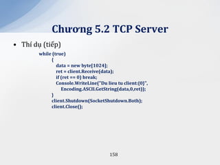 Chương 5.2 TCP Server
• Thí dụ (tiếp)
        while (true)
             {
                data = new byte[1024];
                ret = client.Receive(data);
                if (ret == 0) break;
                Console.WriteLine("Du lieu tu client:{0}",
                   Encoding.ASCII.GetString(data,0,ret));
             }
             client.Shutdown(SocketShutdown.Both);
             client.Close();




                                        158
 