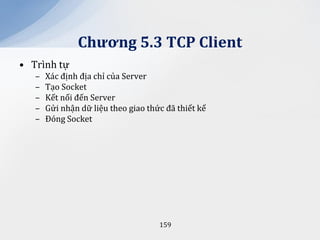 Chương 5.3 TCP Client
• Trình tự
   –   Xác định địa chỉ của Server
   –   Tạo Socket
   –   Kết nối đến Server
   –   Gửi nhận dữ liệu theo giao thức đã thiết kế
   –   Đóng Socket




                                     159
 
