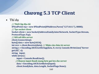 Chương 5.3 TCP Client
• Thí dụ
   // Thiết lập địa chỉ
   IPEndPoint iep = new IPEndPoint(IPAddress.Parse("127.0.0.1"), 8888);
   // Tạo socket client
   Socket client = new Socket(AddressFamily.InterNetwork, SocketType.Stream,
   ProtocolType.Tcp);
   // Kết nối đến server
   client.Connect(iep);
   byte[] data = new byte[1024];
   int recv = client.Receive(data); // Nhận c}u ch{o từ server
   string s = Encoding.ASCII.GetString(data, 0, recv); Console.WriteLine("Server
   gui:{0}", s);
   string input;
   while (true) {
         input = Console.ReadLine();
        //Chuyen input thanh mang byte gui len cho server
         data = Encoding.ASCII.GetBytes(input);
         client.Send(data, data.Length, SocketFlags.None);
                                          160
 