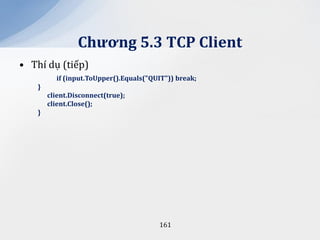 Chương 5.3 TCP Client
• Thí dụ (tiếp)
          if (input.ToUpper().Equals("QUIT")) break;
    }
        client.Disconnect(true);
        client.Close();
    }




                                        161
 