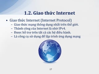 1.2. Giao thức Internet
• Giao thức Internet (Internet Protocol)
   –   Giao thức mạng thông dụng nhất trên thế giới.
   –   Thành công của Internet là nhờ IPv4.
   –   Được hỗ trợ trên tất cả các hệ điều hành.
   –   Là công cụ sử dụng để lập trình ứng dụng mạng




                               17
 