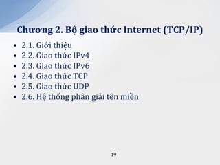 Chương 2. Bộ giao thức Internet (TCP/IP)
•   2.1. Giới thiệu
•   2.2. Giao thức IPv4
•   2.3. Giao thức IPv6
•   2.4. Giao thức TCP
•   2.5. Giao thức UDP
•   2.6. Hệ thống phân giải tên miền




                            19
 