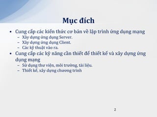 Mục đích
• Cung cấp các kiến thức cơ bản về lập trình ứng dụng mạng
   – Xây dựng ứng dụng Server.
   – Xây dựng ứng dụng Client.
   – Các kỹ thuật vào ra.
• Cung cấp các kỹ năng cần thiết để thiết kế và xây dựng ứng
  dụng mạng
   – Sử dụng thư viện, môi trường, tài liệu.
   – Thiết kế, xây dựng chương trình




                                               2
 