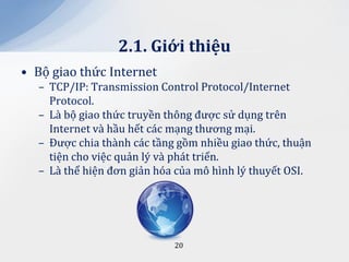 2.1. Giới thiệu
• Bộ giao thức Internet
  – TCP/IP: Transmission Control Protocol/Internet
    Protocol.
  – Là bộ giao thức truyền thông được sử dụng trên
    Internet và hầu hết các mạng thương mại.
  – Được chia thành các tầng gồm nhiều giao thức, thuận
    tiện cho việc quản lý và phát triển.
  – Là thể hiện đơn giản hóa của mô hình lý thuyết OSI.




                            20
 