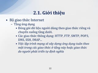 2.1. Giới thiệu
• Bộ giao thức Internet
  – Tầng ứng dụng
     • Đóng gói dữ liệu người dùng theo giao thức riêng và
       chuyển xuống tầng dưới.
     • Các giao thức thông dụng: HTTP, FTP, SMTP, POP3,
       DNS, SSH, IMAP...
     • Việc lập trình mạng sẽ xây dựng ứng dụng tuân theo
       một trong các giao thức ở tầng này hoặc giao thức
       do người phát triển tự định nghĩa




                            22
 